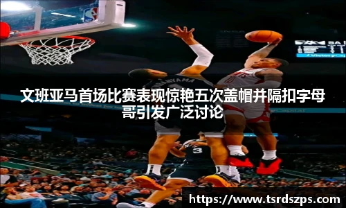 文班亚马首场比赛表现惊艳五次盖帽并隔扣字母哥引发广泛讨论